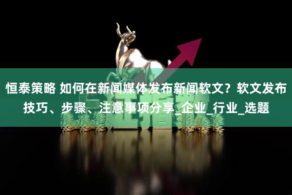 恒泰策略 如何在新闻媒体发布新闻软文?软文发布技巧、步骤、注意事项分享_企业_行业_选题