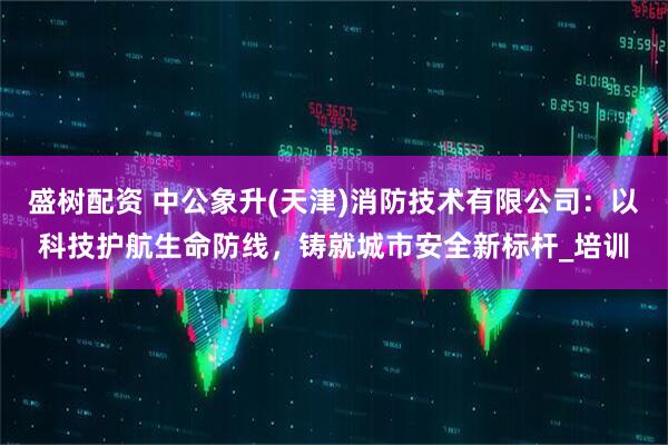 盛树配资 中公象升(天津)消防技术有限公司:以科技护航生命防线,铸就城市安全新标杆_培训