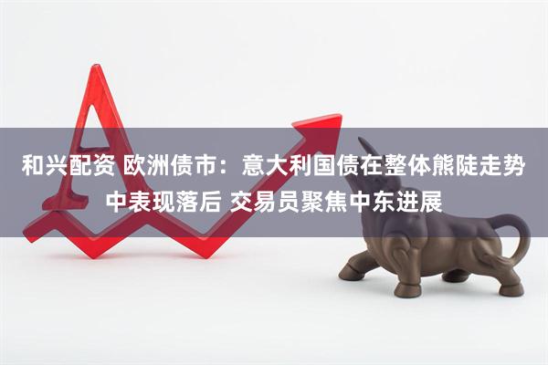 和兴配资 欧洲债市:意大利国债在整体熊陡走势中表现落后 交易员聚焦中东进展