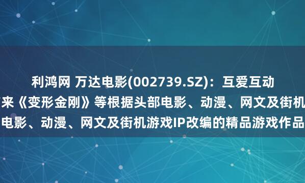 利鸿网 万达电影(002739.SZ):互爱互动将陆续为国内及海外玩家带来《变形金刚》等根据头部电影、动漫、网文及街机游戏IP改编的精品游戏作品