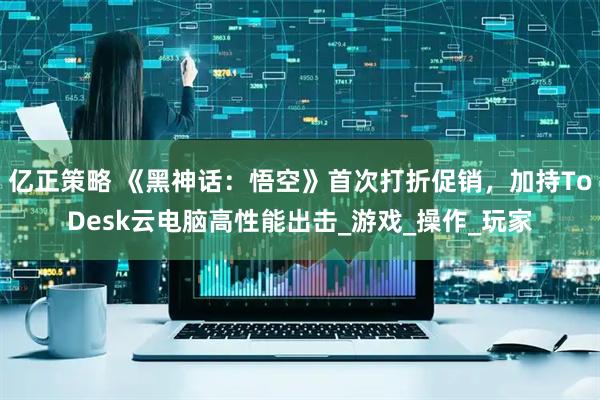 亿正策略 《黑神话:悟空》首次打折促销,加持ToDesk云电脑高性能出击_游戏_操作_玩家