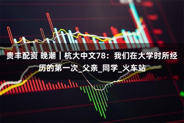 贵丰配资 晚潮|杭大中文78:我们在大学时所经历的第一次_父亲_同学_火车站
