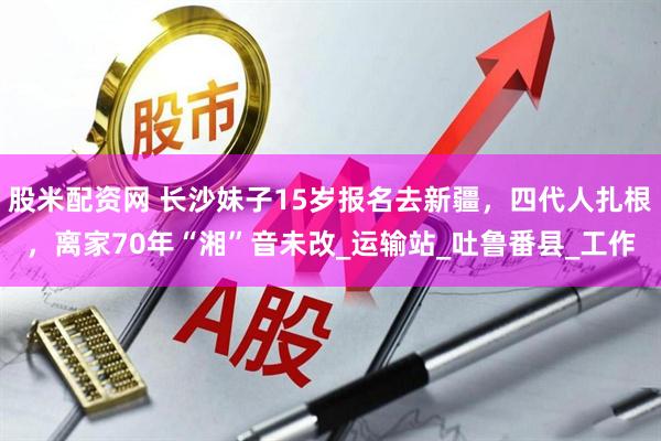 股米配资网 长沙妹子15岁报名去新疆，四代人扎根，离家70年“湘”音未改_运输站_吐鲁番县_工作