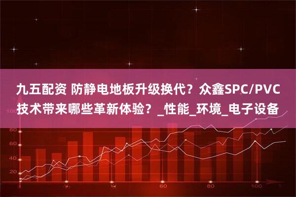 九五配资 防静电地板升级换代?众鑫SPC/PVC技术带来哪些革新体验?_性能_环境_电子设备