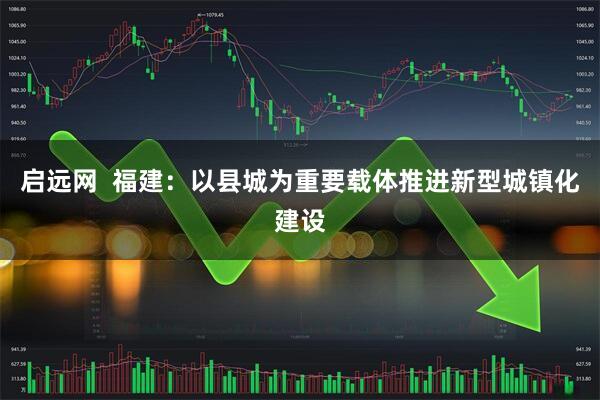 启远网  福建:以县城为重要载体推进新型城镇化建设