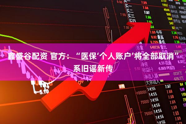鑫盛谷配资 官方：“医保‘个人账户’将全部取消”系旧谣新传