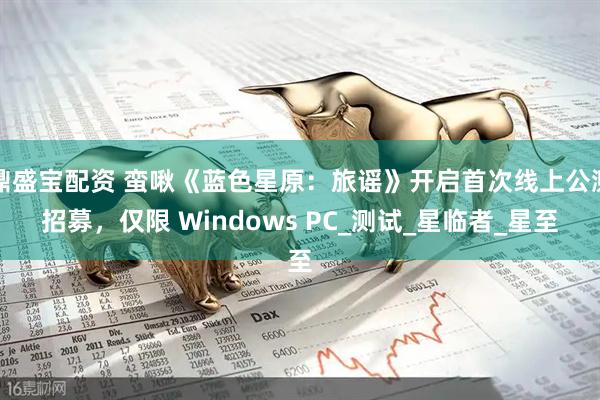 鼎盛宝配资 蛮啾《蓝色星原:旅谣》开启首次线上公测招募,仅限 Windows PC_测试_星临者_星至