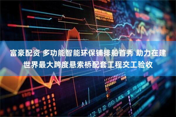 富豪配资 多功能智能环保铺排船首秀 助力在建世界最大跨度悬索桥配套工程交工验收