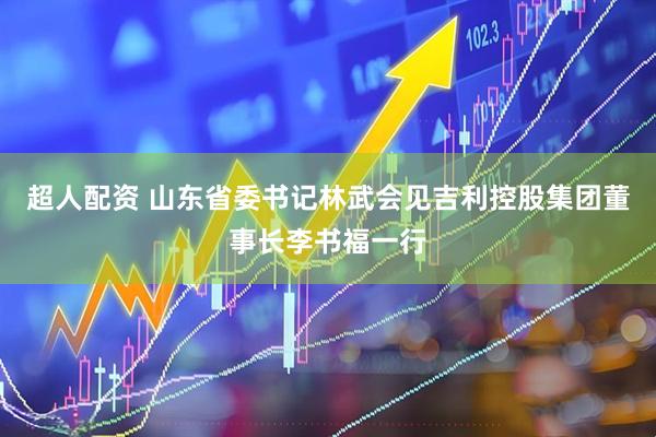 超人配资 山东省委书记林武会见吉利控股集团董事长李书福一行