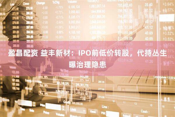 盈昌配资 益丰新材：IPO前低价转股，代持丛生曝治理隐患