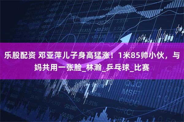 乐股配资 邓亚萍儿子身高猛涨!1米85帅小伙,与妈共用一张脸_林瀚_乒乓球_比赛