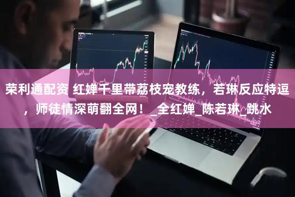 荣利通配资 红婵千里带荔枝宠教练,若琳反应特逗,师徒情深萌翻全网!_全红婵_陈若琳_跳水