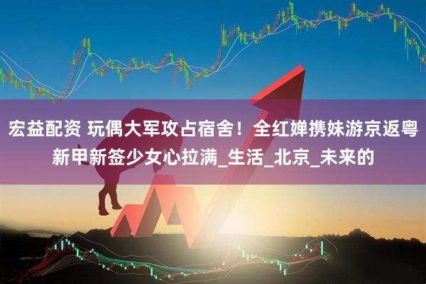 宏益配资 玩偶大军攻占宿舍！全红婵携妹游京返粤新甲新签少女心拉满_生活_北京_未来的