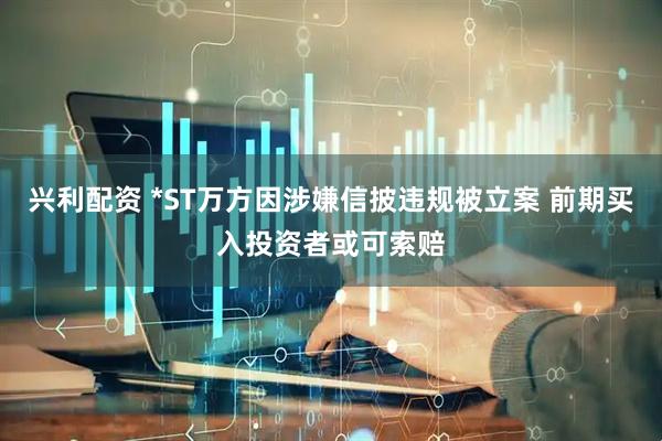 兴利配资 *ST万方因涉嫌信披违规被立案 前期买入投资者或可索赔