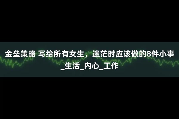 金垒策略 写给所有女生，迷茫时应该做的8件小事_生活_内心_工作