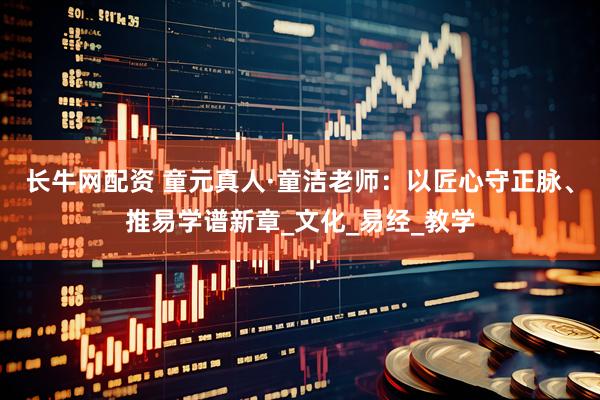长牛网配资 童元真人·童洁老师：以匠心守正脉、推易学谱新章_文化_易经_教学