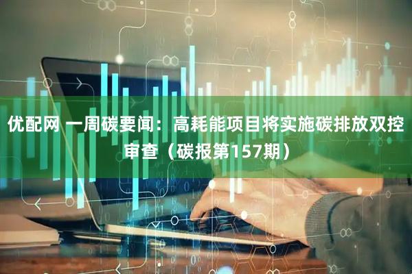 优配网 一周碳要闻:高耗能项目将实施碳排放双控审查(碳报第157期)
