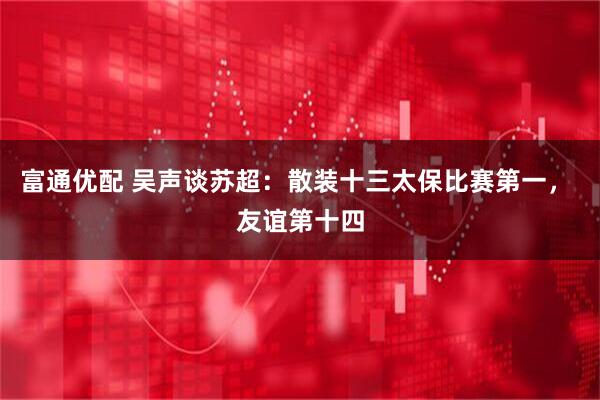 富通优配 吴声谈苏超：散装十三太保比赛第一， 友谊第十四
