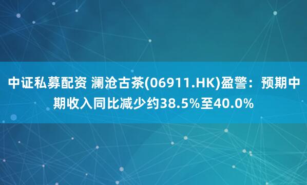 中证私募配资 澜沧古茶(06911.HK)盈警:预期中期收入同比减少约38.5%至40.0%