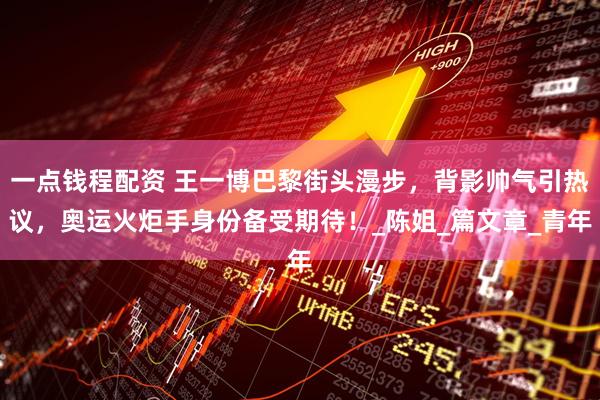 一点钱程配资 王一博巴黎街头漫步,背影帅气引热议,奥运火炬手身份备受期待!_陈姐_篇文章_青年