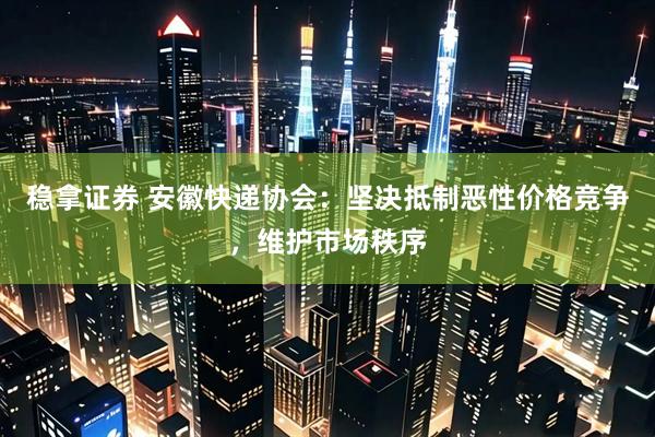 稳拿证券 安徽快递协会:坚决抵制恶性价格竞争,维护市场秩序