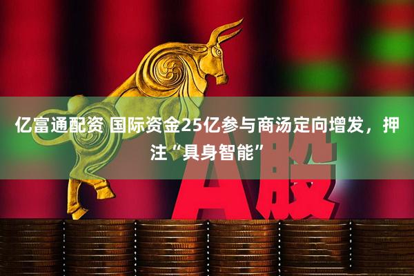 亿富通配资 国际资金25亿参与商汤定向增发,押注“具身智能”
